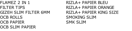 FLAMEZ 2 IN 1	 FILTER TIPS	 GIZEH SLIM FILTER 6MM	 OCB ROLLS	 OCB PAPIER	 OCB SLIM PAPIER	 RIZLA+ PAPIER BLEU	 RIZLA+ PAPIER ORANGE	 RIZLA+ PAPIER KING SIZE	 SMOKING SLIM	 SMK SLIM